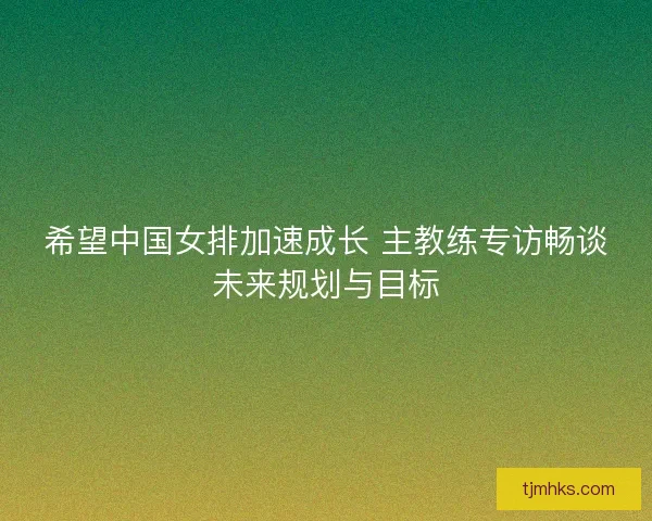 希望中国女排加速成长 主教练专访畅谈未来规划与目标