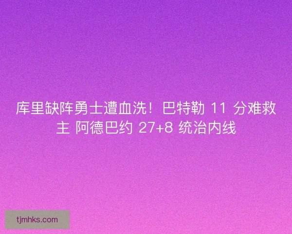 库里缺阵勇士遭血洗！巴特勒 11 分难救主 阿德巴约 27+8 统治内线