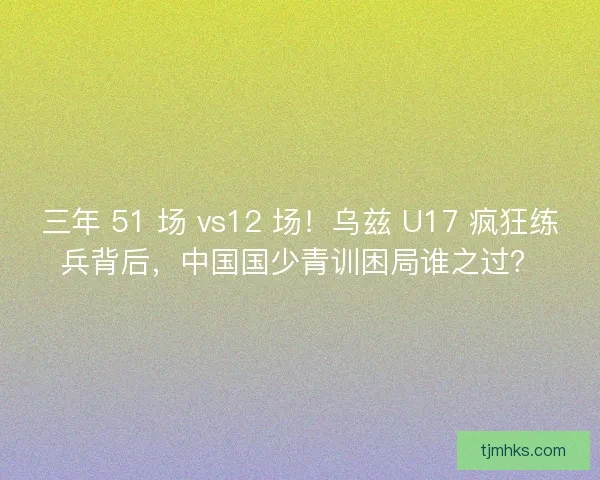 三年 51 场 vs12 场！乌兹 U17 疯狂练兵背后，中国国少青训困局谁之过？